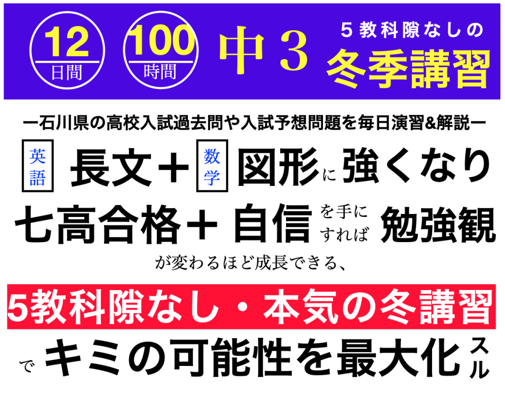 12日間１００時間石川県の高校入試過去問や予想問題を毎日演習 解説し 英語長文 と数学図形に強くなり 七高合格と自信を手にすれば勉強観が変わるほど成長でき キミの可能性が最大化する 5教科隙なしの冬期講習21 22について 中 ３生用 中１ ２生用情報もあり